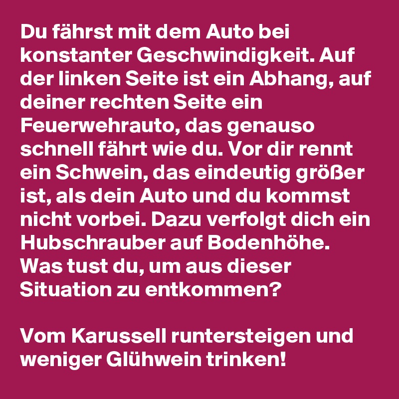 Du fährst mit dem Auto bei konstanter Geschwindigkeit. Auf der linken Seite ist ein Abhang, auf deiner rechten Seite ein Feuerwehrauto, das genauso schnell fährt wie du. Vor dir rennt ein Schwein, das eindeutig größer ist, als dein Auto und du kommst nicht vorbei. Dazu verfolgt dich ein Hubschrauber auf Bodenhöhe. Was tust du, um aus dieser Situation zu entkommen?

Vom Karussell runtersteigen und weniger Glühwein trinken!