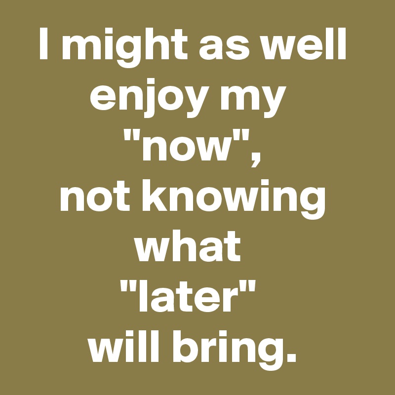 I might as well enjoy my 
"now",
not knowing what 
"later" 
will bring.