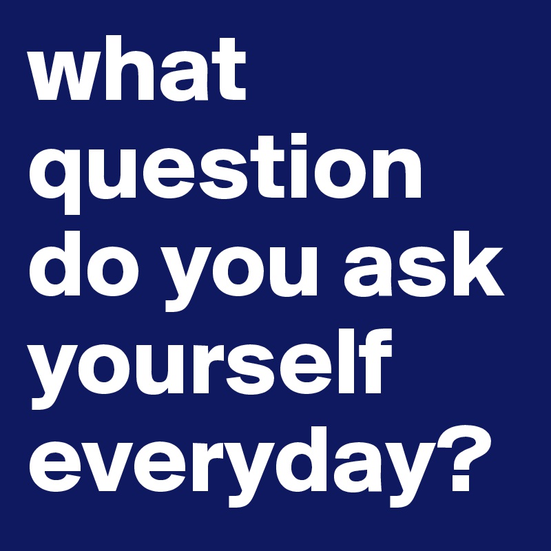 what question do you ask yourself everyday?