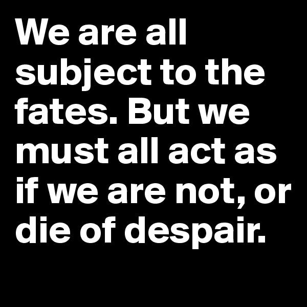 We are all subject to the fates. But we must all act as if we are not, or die of despair.
