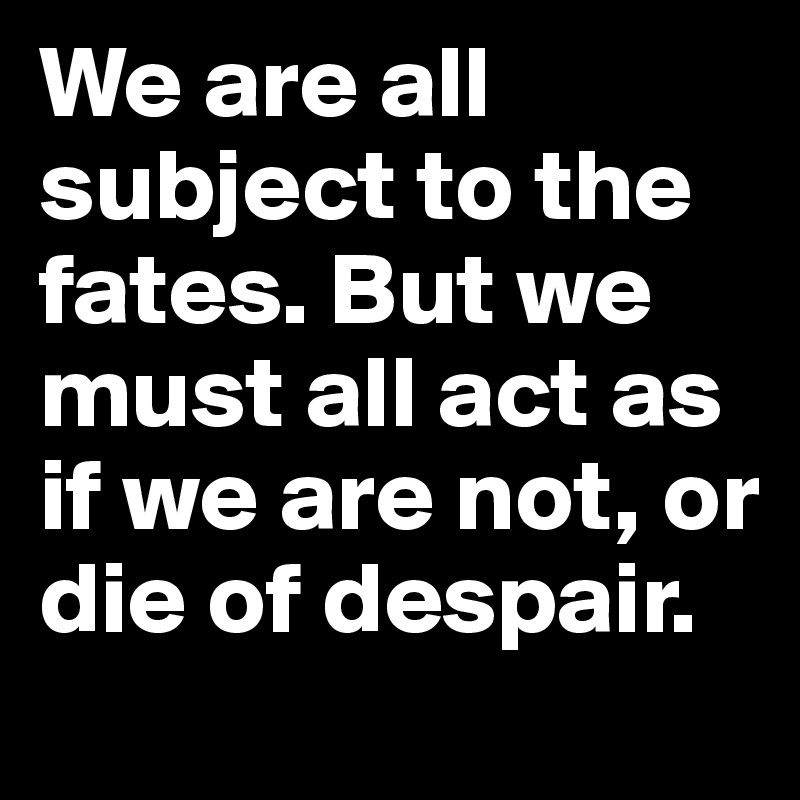 We are all subject to the fates. But we must all act as if we are not, or die of despair.