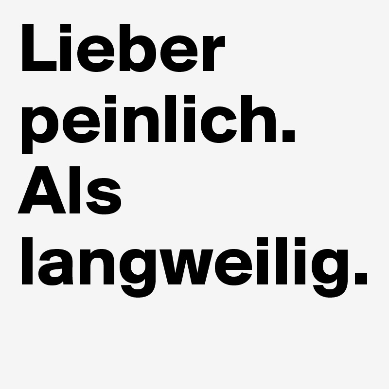 Lieber peinlich.
Als langweilig.