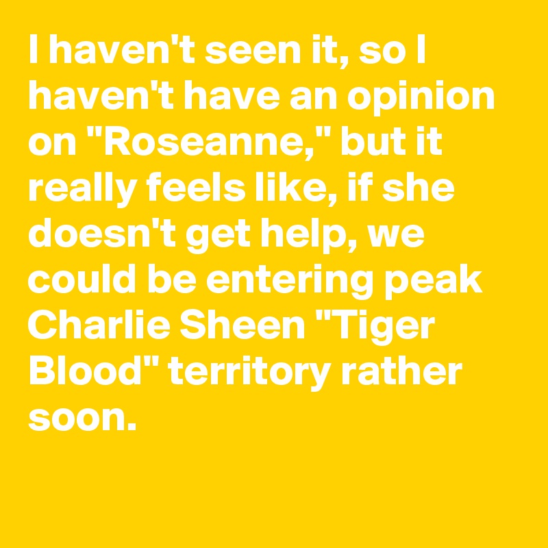 I haven't seen it, so I haven't have an opinion on "Roseanne," but it really feels like, if she doesn't get help, we could be entering peak Charlie Sheen "Tiger Blood" territory rather soon.
