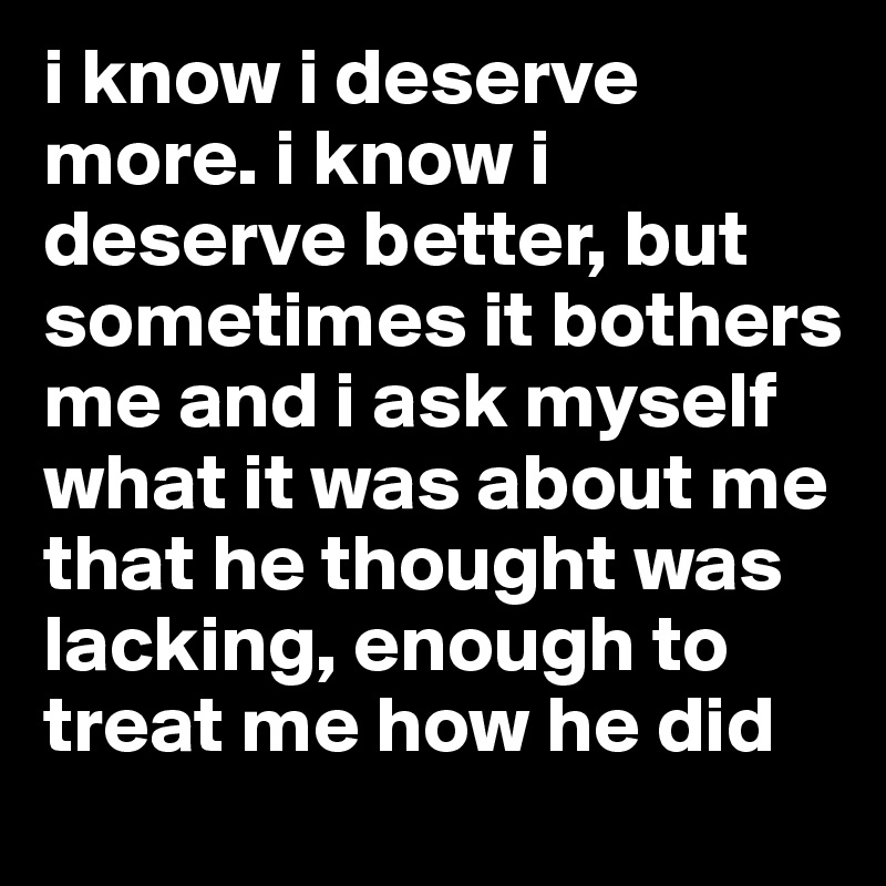 i know i deserve more. i know i deserve better, but sometimes it bothers me and i ask myself what it was about me that he thought was lacking, enough to treat me how he did