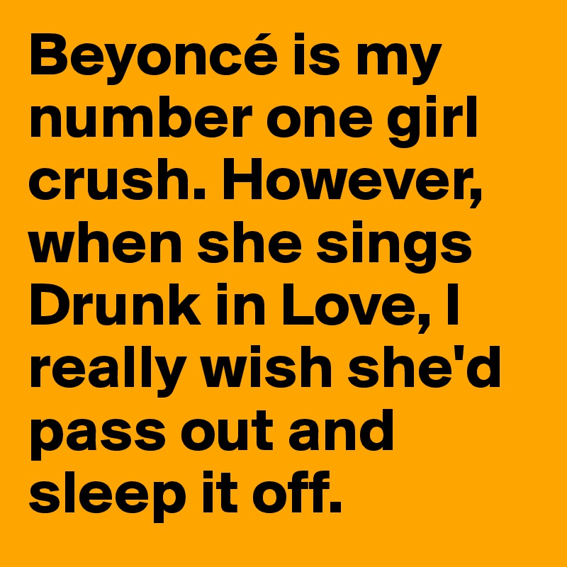 Beyoncé is my number one girl crush. However, when she sings Drunk in Love, I really wish she'd pass out and sleep it off.