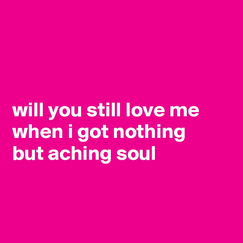 



will you still love me
when i got nothing 
but aching soul


