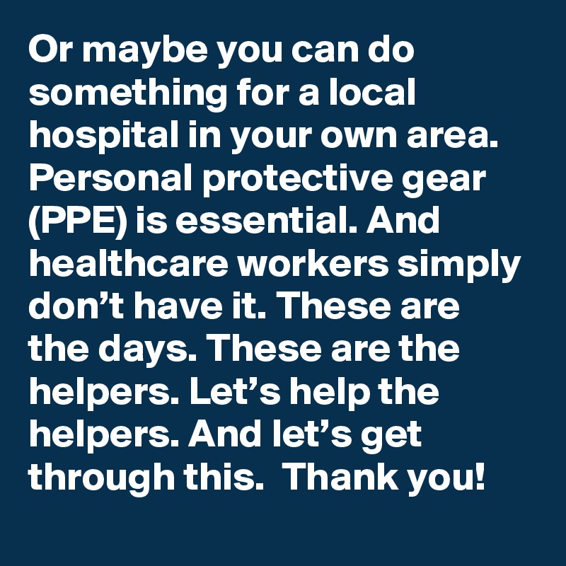 Or maybe you can do something for a local hospital in your own area. Personal protective gear (PPE) is essential. And healthcare workers simply don’t have it. These are the days. These are the helpers. Let’s help the helpers. And let’s get through this.  Thank you!