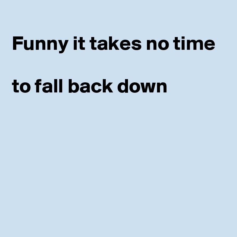 
Funny it takes no time 

to fall back down




