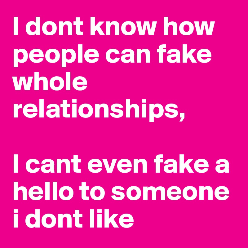 I dont know how people can fake whole relationships,

I cant even fake a hello to someone i dont like