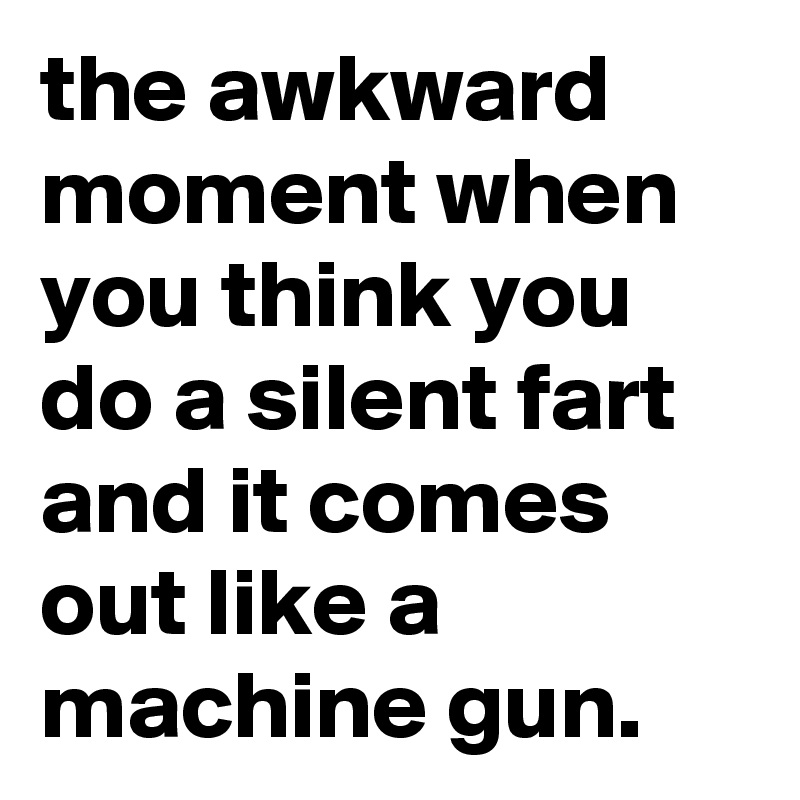 the awkward moment when you think you do a silent fart and it comes out like a machine gun.