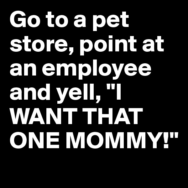Go to a pet store, point at an employee and yell, "I WANT THAT ONE MOMMY!"