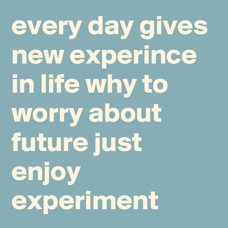 every day gives new experince in life why to worry about future just ...