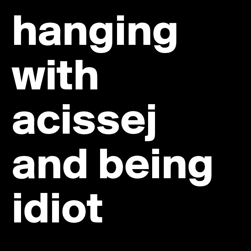 hanging with acissej and being idiot