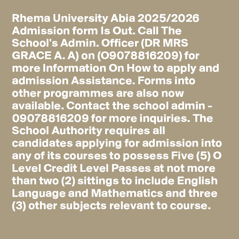 Rhema University Abia 2025/2026 Admission form Is Out. Call The School's Admin. Officer (DR MRS GRACE A. A) on (O9078816209) for more Information On How to apply and admission Assistance. Forms into other programmes are also now available. Contact the school admin - 09078816209 for more inquiries. The School Authority requires all candidates applying for admission into any of its courses to possess Five (5) O Level Credit Level Passes at not more than two (2) sittings to include English Language and Mathematics and three (3) other subjects relevant to course.
