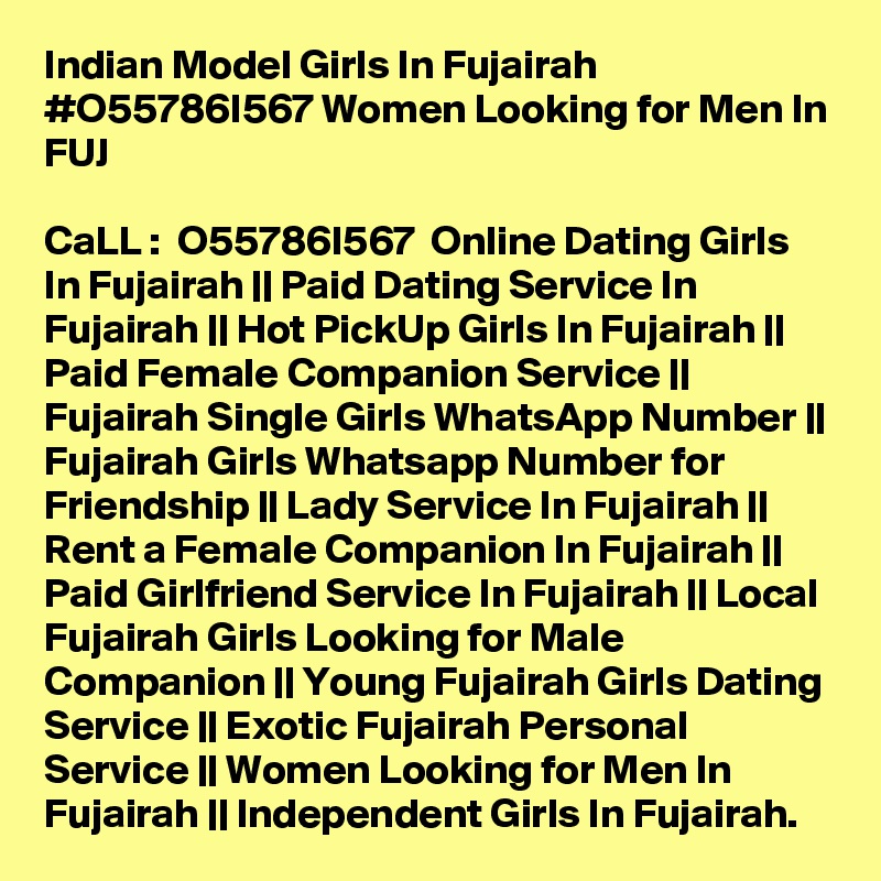 Indian Model Girls In Fujairah #O55786I567 Women Looking for Men In FUJ

CaLL :  O55786I567  Online Dating Girls In Fujairah || Paid Dating Service In Fujairah || Hot PickUp Girls In Fujairah || Paid Female Companion Service || Fujairah Single Girls WhatsApp Number || Fujairah Girls Whatsapp Number for Friendship || Lady Service In Fujairah || Rent a Female Companion In Fujairah || Paid Girlfriend Service In Fujairah || Local Fujairah Girls Looking for Male Companion || Young Fujairah Girls Dating Service || Exotic Fujairah Personal Service || Women Looking for Men In Fujairah || Independent Girls In Fujairah.