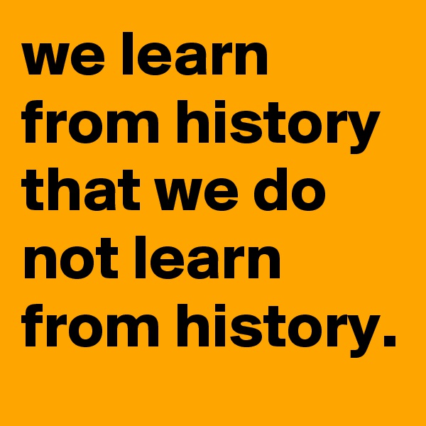 we learn from history that we do not learn from history.
