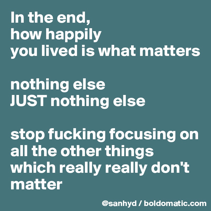 In the end,
how happily
you lived is what matters

nothing else
JUST nothing else

stop fucking focusing on all the other things which really really don't matter