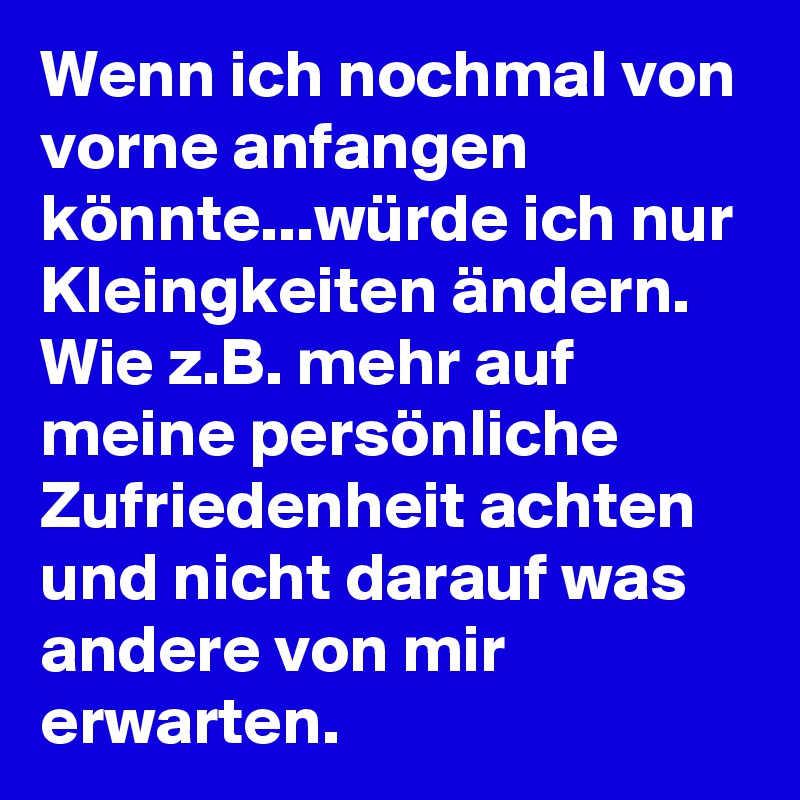 Wenn ich nochmal von vorne anfangen könnte...würde ich nur Kleingkeiten ändern. Wie z.B. mehr auf meine persönliche Zufriedenheit achten und nicht darauf was andere von mir erwarten.