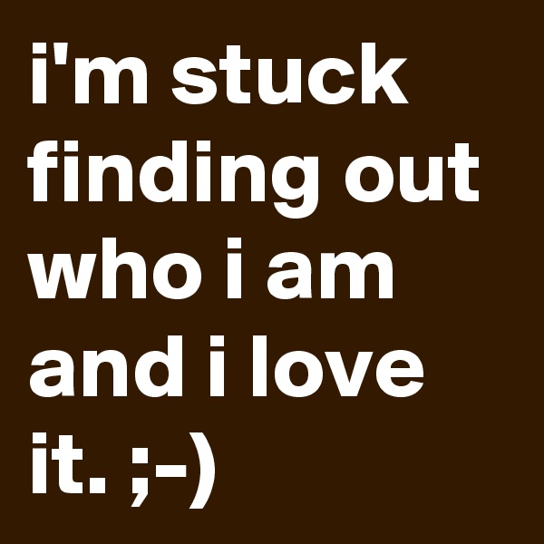 i'm stuck finding out who i am and i love it. ;-)