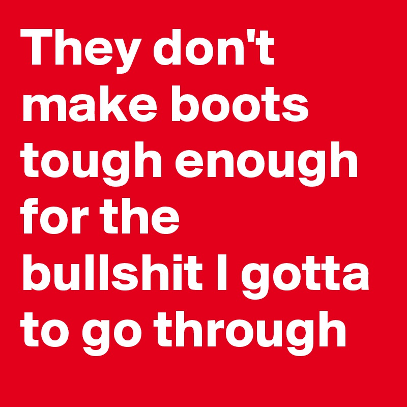 They don't make boots tough enough for the bullshit I gotta to go through 