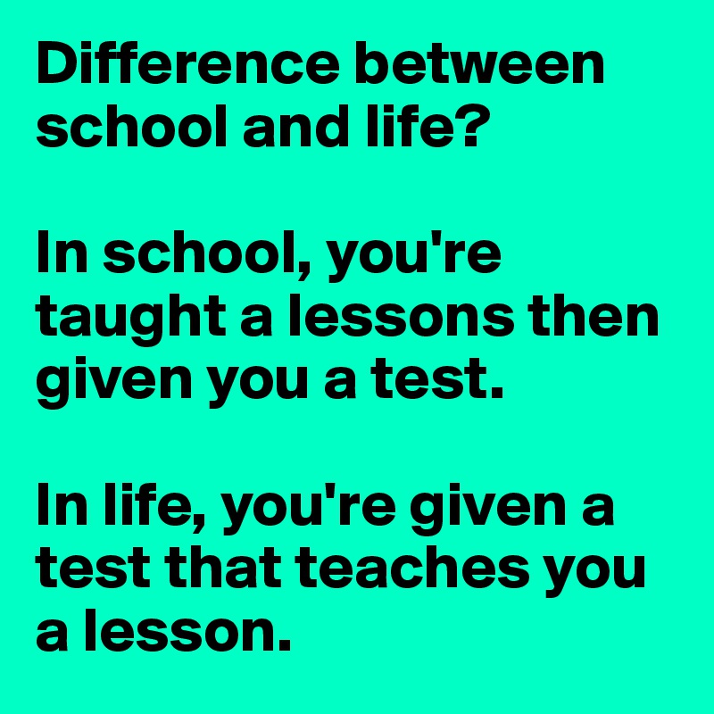 Difference between school and life? In school, you're taught a lessons ...