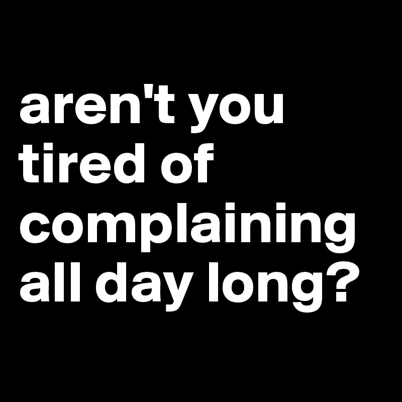 Aren T You Tired Of Complaining All Day Long Post By Love Me On Boldomatic