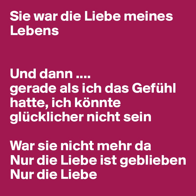 Sie war die Liebe meines Lebens


Und dann .... 
gerade als ich das Gefühl hatte, ich könnte glücklicher nicht sein

War sie nicht mehr da
Nur die Liebe ist geblieben
Nur die Liebe
