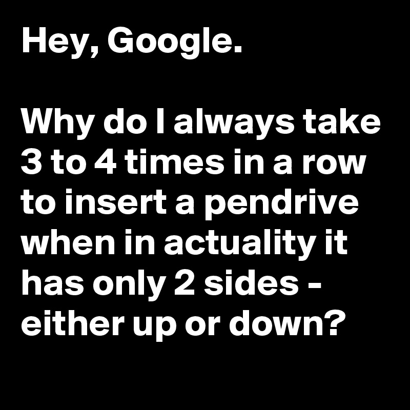 Hey, Google.

Why do I always take 3 to 4 times in a row to insert a pendrive when in actuality it has only 2 sides - either up or down?