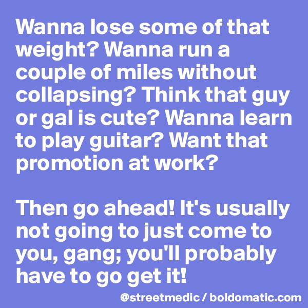 Wanna lose some of that weight? Wanna run a couple of miles without collapsing? Think that guy or gal is cute? Wanna learn to play guitar? Want that promotion at work?

Then go ahead! It's usually not going to just come to you, gang; you'll probably have to go get it!