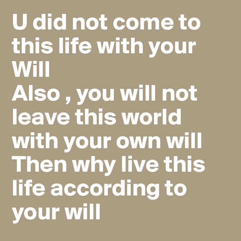 U did not come to this life with your Will 
Also , you will not leave this world with your own will 
Then why live this life according to your will 