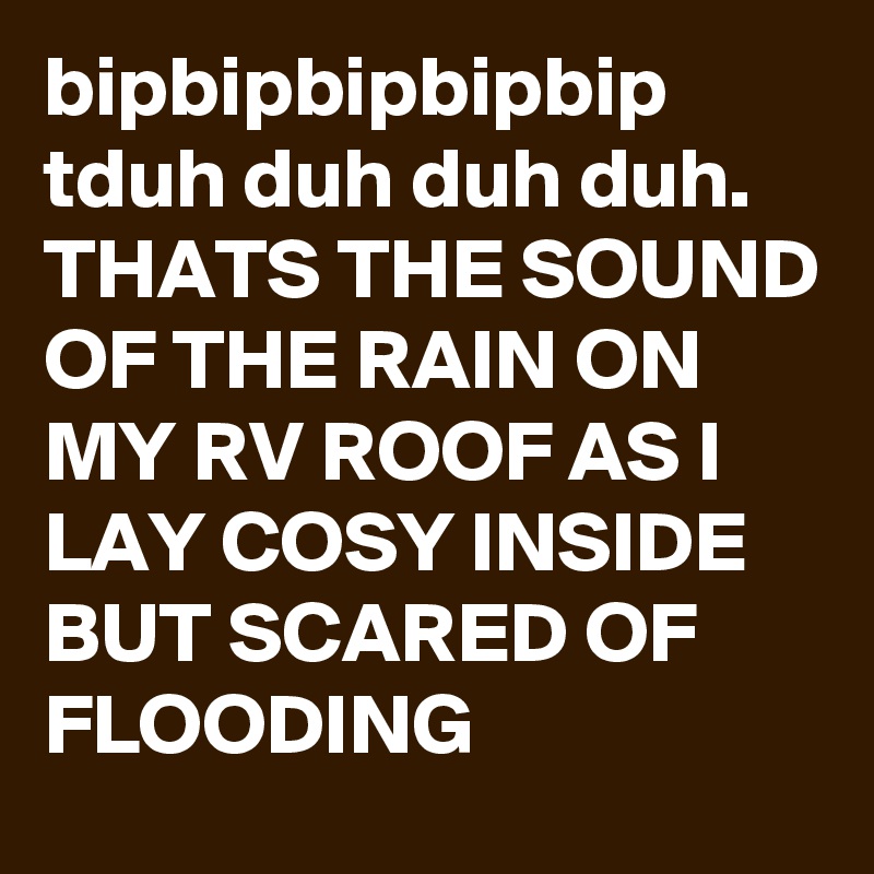 bipbipbipbipbip
tduh duh duh duh.
THATS THE SOUND OF THE RAIN ON MY RV ROOF AS I LAY COSY INSIDE BUT SCARED OF FLOODING 
