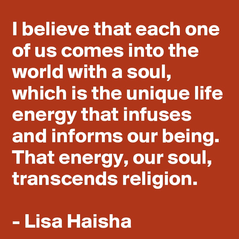 I believe that each one of us comes into the world with a soul, which is the unique life energy that infuses and informs our being. That energy, our soul, transcends religion.  

- Lisa Haisha