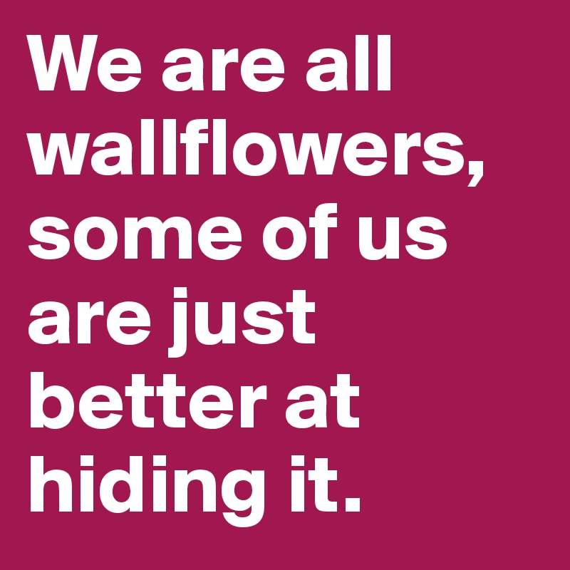 We are all wallflowers, some of us are just better at hiding it.