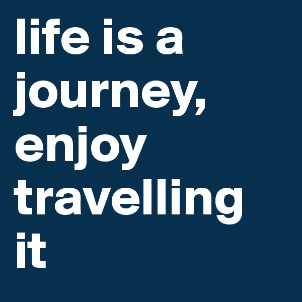 life is a journey,     
enjoy travelling it