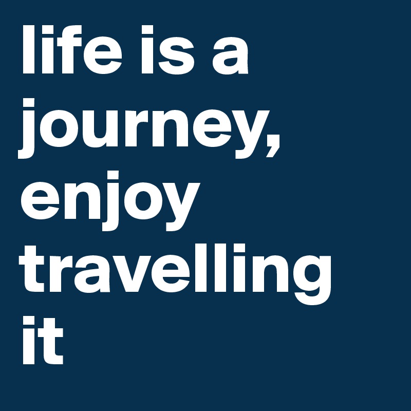 life is a journey,     
enjoy travelling it
