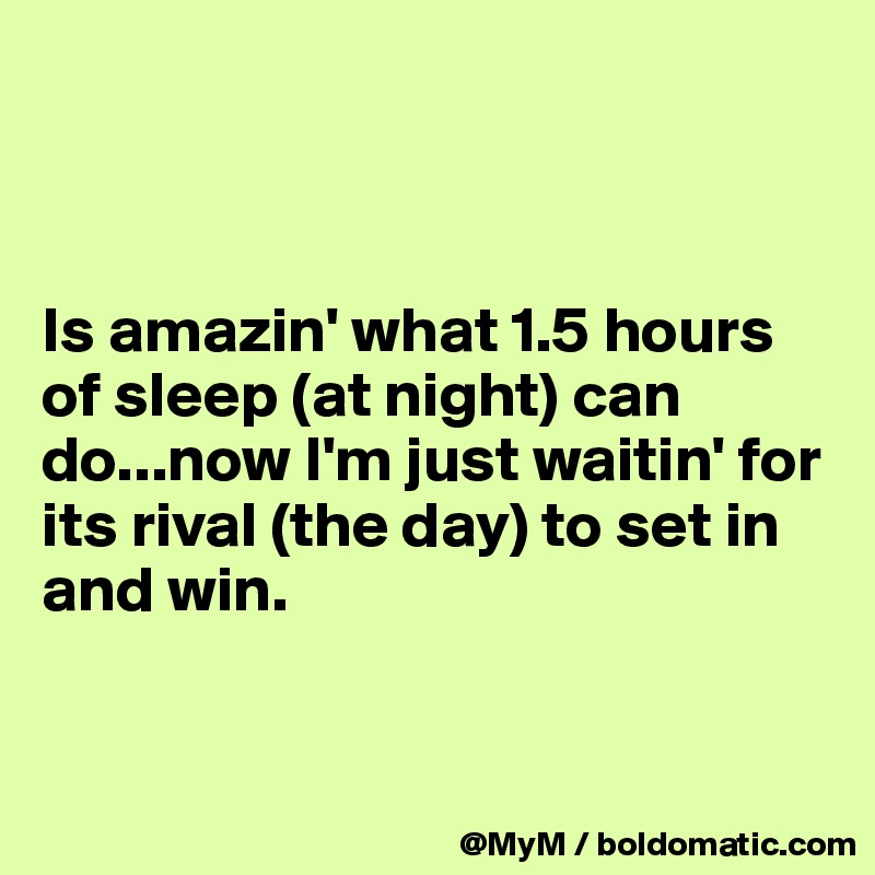 



Is amazin' what 1.5 hours of sleep (at night) can do...now I'm just waitin' for its rival (the day) to set in and win.


