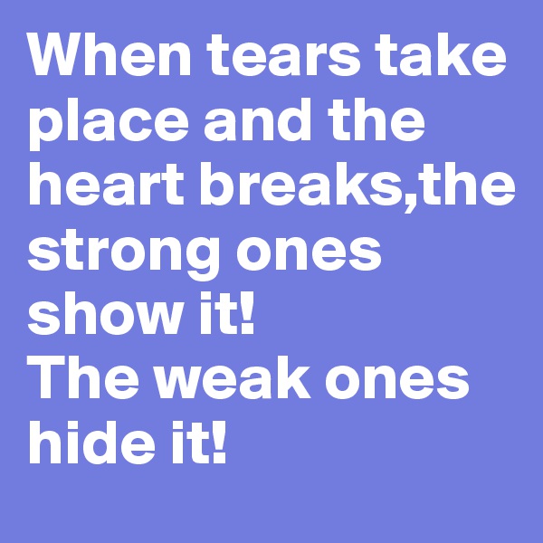 When tears take place and the heart breaks,the strong ones show it! 
The weak ones hide it!