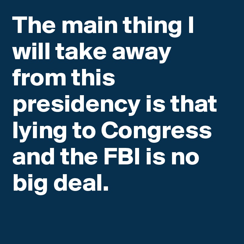 The main thing I will take away from this presidency is that lying to Congress and the FBI is no big deal.