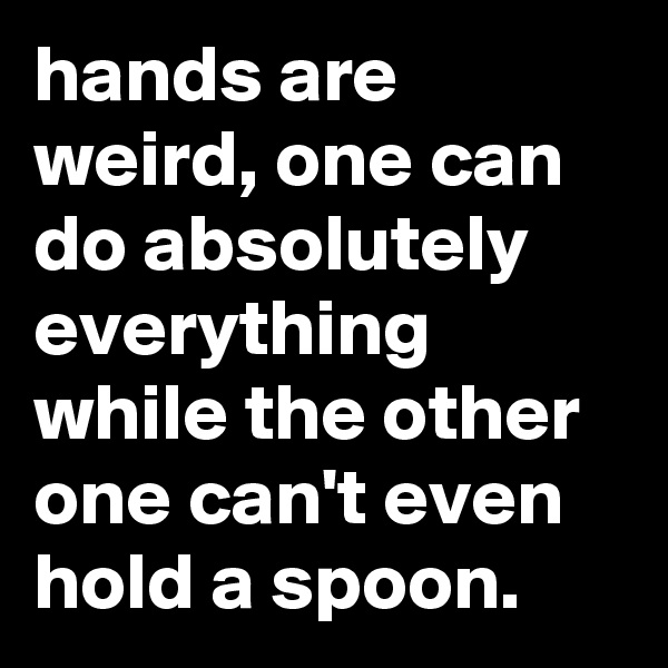 hands are weird, one can do absolutely everything while the other one can't even hold a spoon.