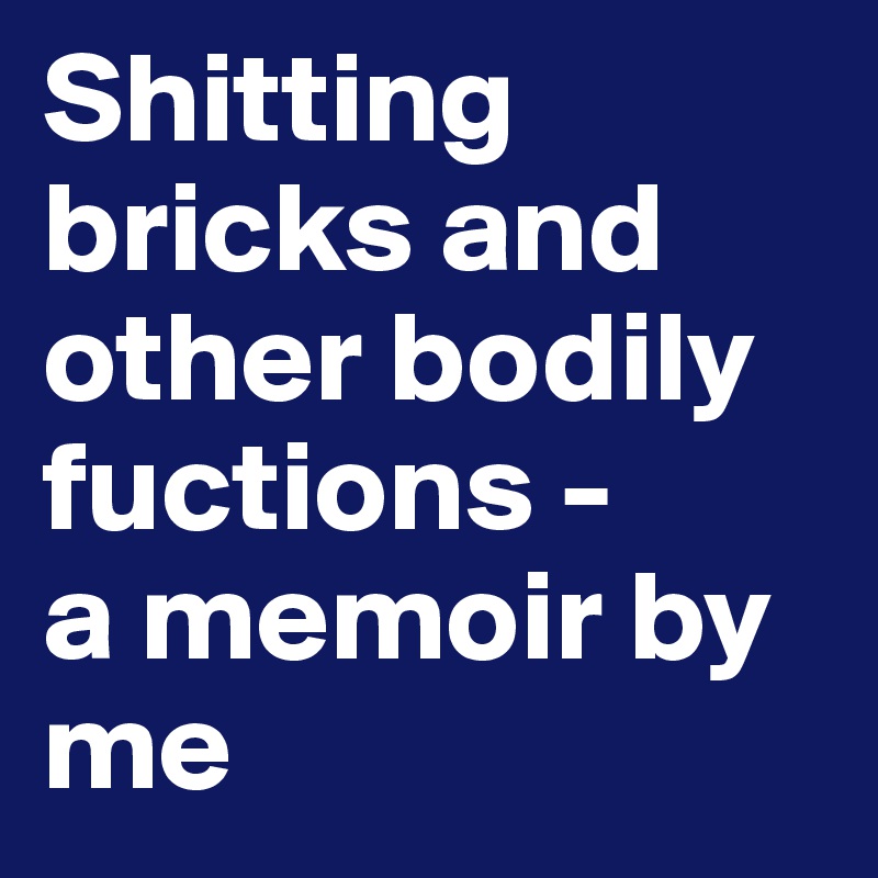 Shitting bricks and other bodily fuctions - 
a memoir by me