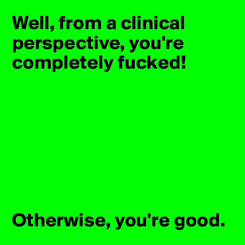 Well, from a clinical perspective, you're completely fucked!







Otherwise, you're good.