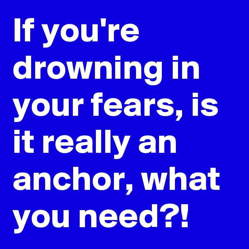 If you're drowning in your fears, is it really an anchor, what you need?!