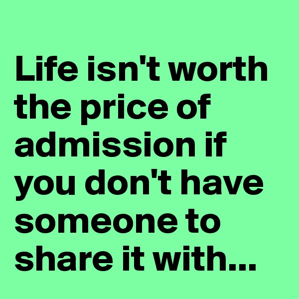 
Life isn't worth the price of admission if you don't have someone to share it with...