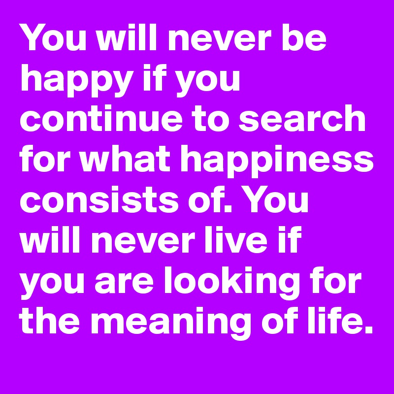 You will never be happy if you continue to search for what happiness consists of. You will never live if you are looking for the meaning of life.