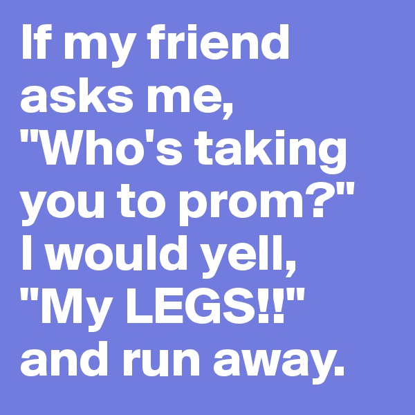 If my friend asks me, "Who's taking you to prom?" 
I would yell, "My LEGS!!" and run away. 