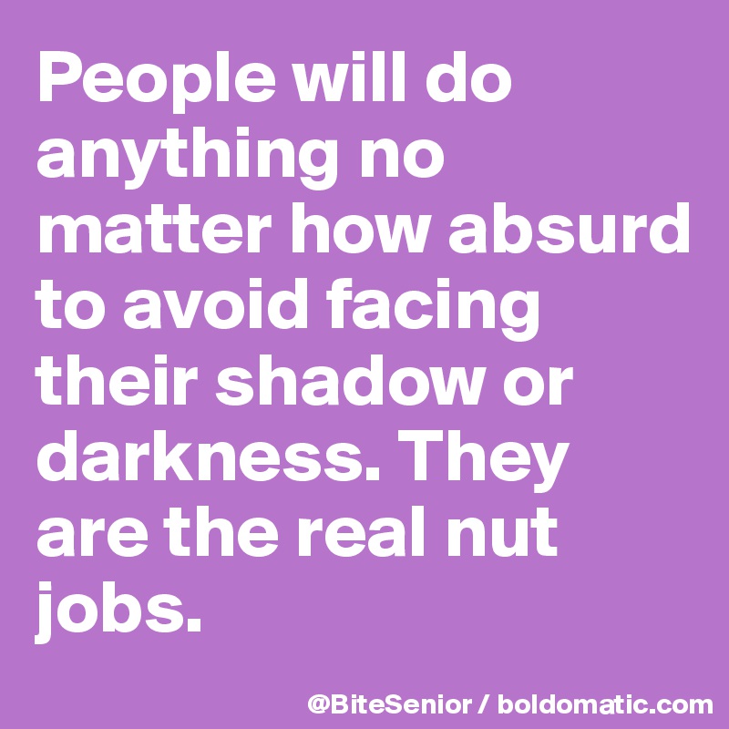People will do anything no matter how absurd to avoid facing their shadow or darkness. They are the real nut jobs. 
