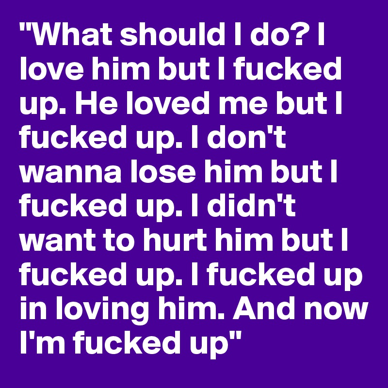 "What should I do? I love him but I fucked up. He loved me but I fucked up. I don't wanna lose him but I fucked up. I didn't want to hurt him but I fucked up. I fucked up in loving him. And now I'm fucked up"