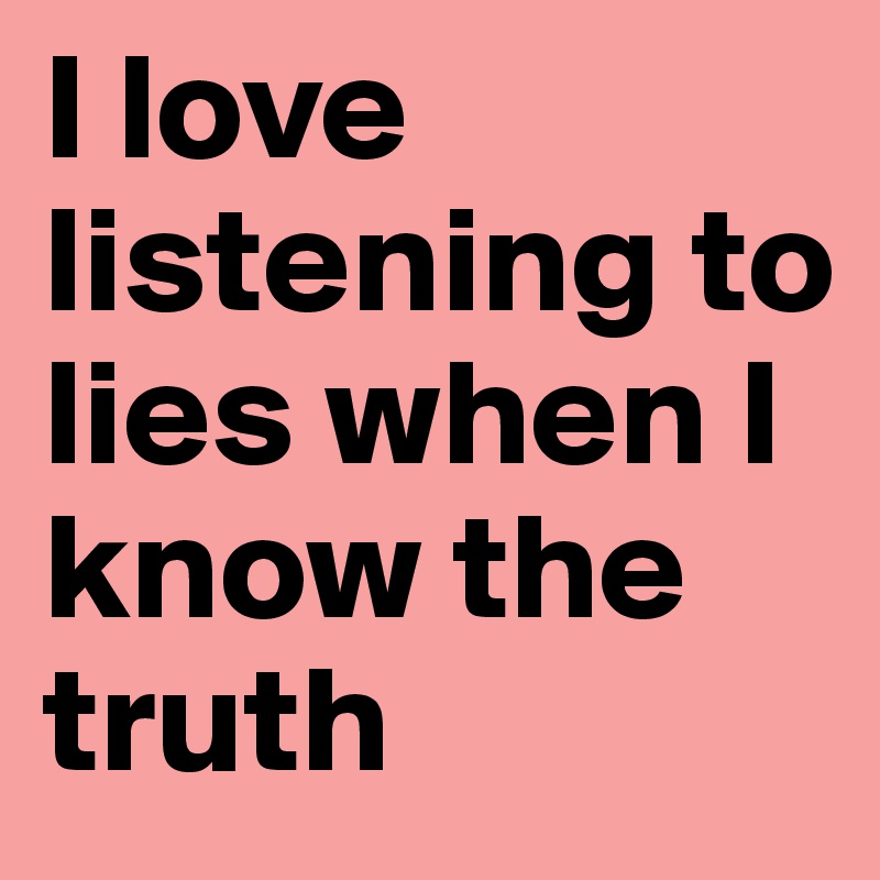 I love listening to lies when I know the truth