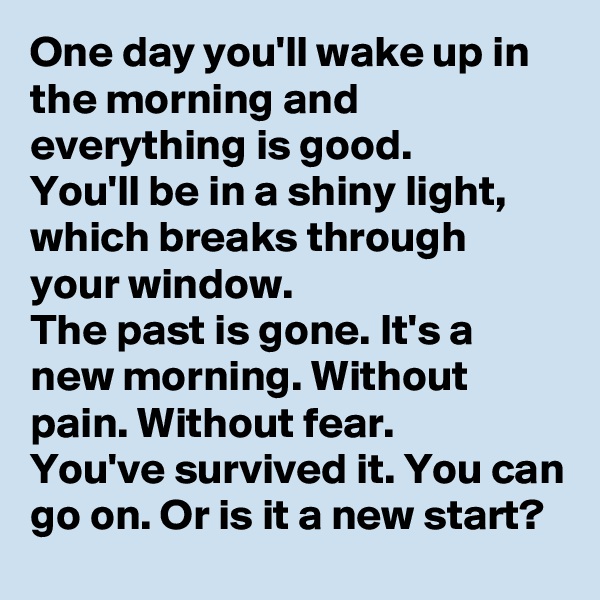 One day you'll wake up in the morning and everything is good.
You'll be in a shiny light, which breaks through your window.
The past is gone. It's a new morning. Without pain. Without fear.
You've survived it. You can go on. Or is it a new start?