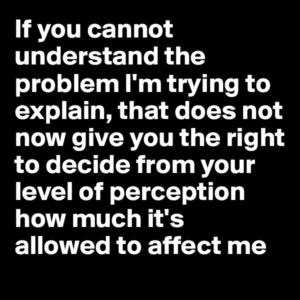 If you cannot understand the problem I'm trying to explain, that does not now give you the right to decide from your level of perception how much it's allowed to affect me